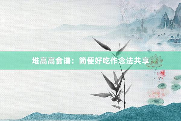 堆高高食谱：简便好吃作念法共享